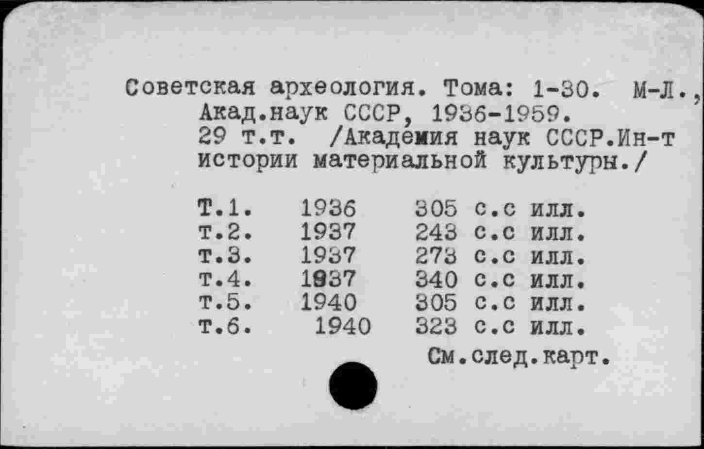 ﻿Советская археология. Тома: 1-30. м-Л. Акад.наук СССР, 1936-1959.
29 т.т. /Академия наук СССР.Ин-т истории материальной культуры./
Т.1.	1936	305	с.с	ИЛЛ.
т.2.	1937	243	с.с	ИЛЛ.
т.З.	1937	273	с.с	ИЛЛ.
т.4.	1937	340	с.с	ИЛЛ.
т.5.	1940	305	с.с	ИЛЛ.
т.б.	1940	323	с.с	ИЛЛ.
См.след.карт.